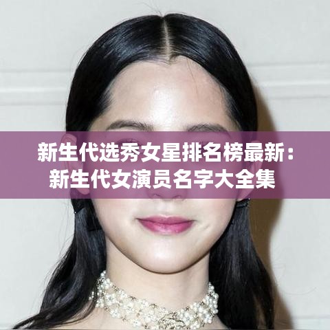 新生代选秀女星排名榜最新：新生代女演员名字大全集 