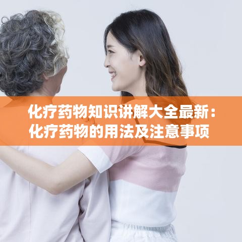 化疗药物知识讲解大全最新：化疗药物的用法及注意事项 