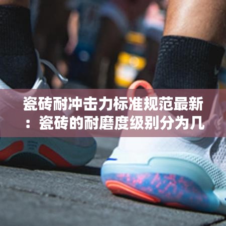 瓷砖耐冲击力标准规范最新：瓷砖的耐磨度级别分为几级? 