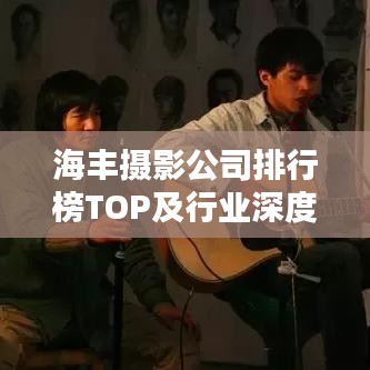 海丰摄影公司排行榜TOP及行业深度分析