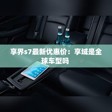 享界s7最新优惠价：享域是全球车型吗 