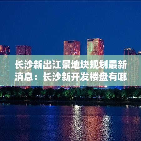 长沙新出江景地块规划最新消息:长沙新开发楼盘有哪些