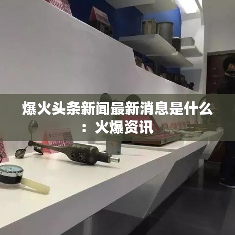 爆火头条新闻最新消息是什么：火爆资讯 
