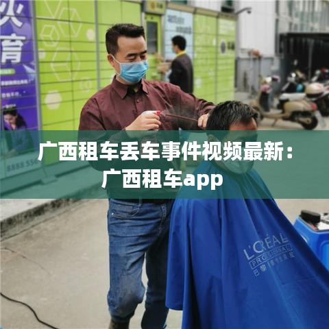 广西租车丢车事件视频最新:广西租车app