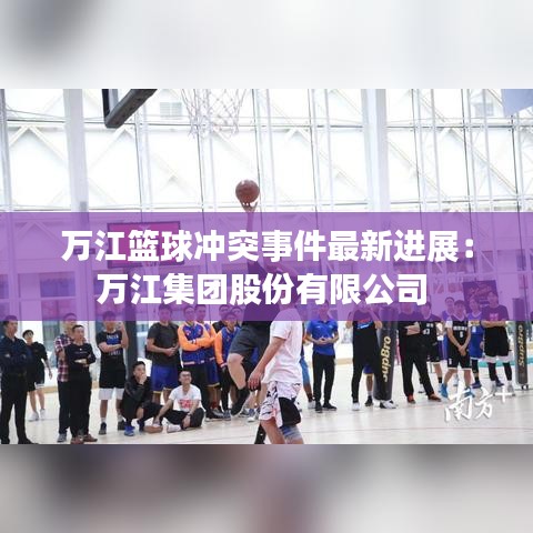 万江篮球冲突事件最新进展：万江集团股份有限公司 