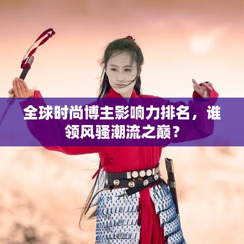 全球时尚博主影响力排名，谁领风骚潮流之巅？