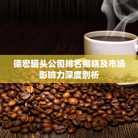 德宏罐头公司排名揭晓及市场影响力深度剖析