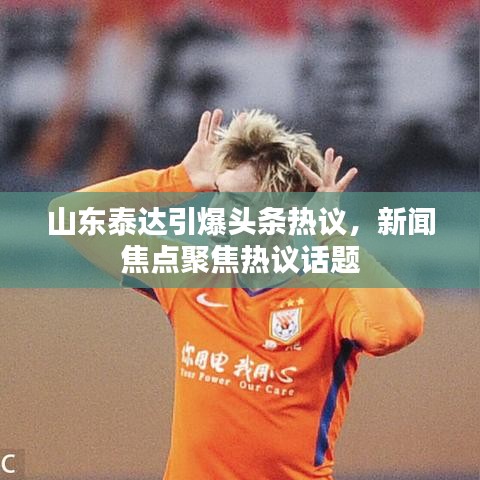 山东泰达引爆头条热议，新闻焦点聚焦热议话题