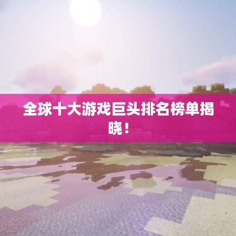 全球十大游戏巨头排名榜单揭晓!