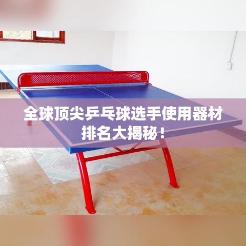 全球顶尖乒乓球选手使用器材排名大揭秘!
