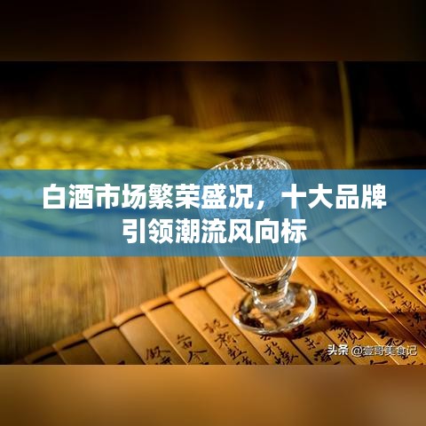 白酒市场繁荣盛况,十大品牌引领潮流风向标