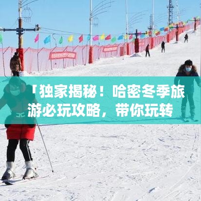 「独家揭秘！哈密冬季旅游必玩攻略，带你玩转冬季哈密风光！」