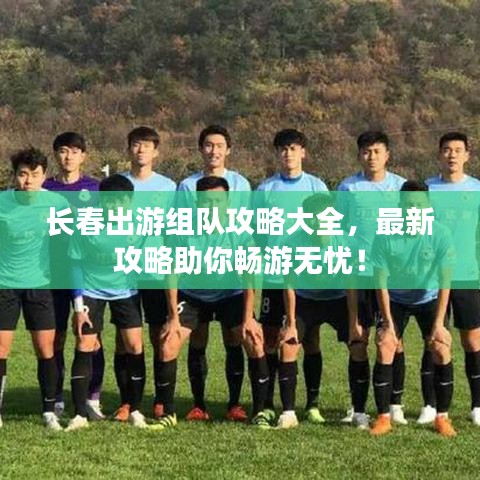 长春出游组队攻略大全，最新攻略助你畅游无忧！