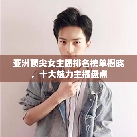 亚洲顶尖女主播排名榜单揭晓,十大魅力主播盘点