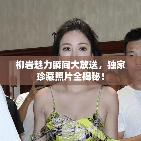 柳岩魅力瞬间大放送,独家珍藏照片全揭秘!