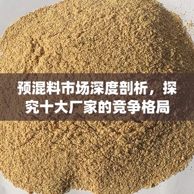预混料市场深度剖析,探究十大厂家的竞争格局与排名榜单