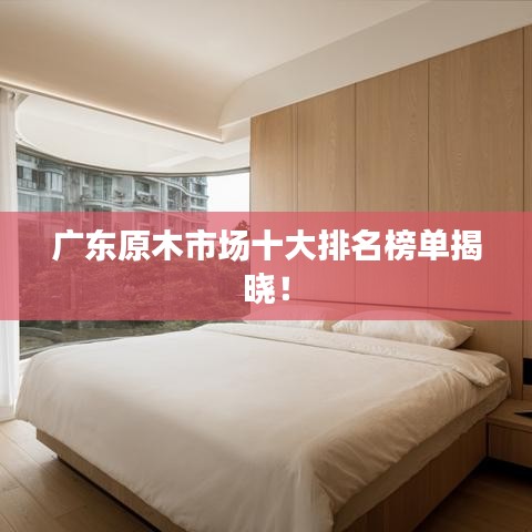 广东原木市场十大排名榜单揭晓！