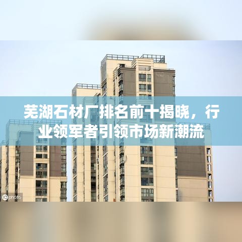 芜湖石材厂排名前十揭晓，行业领军者引领市场新潮流