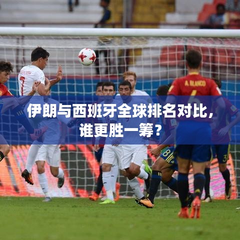 伊朗与西班牙全球排名对比，谁更胜一筹？