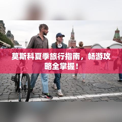 莫斯科夏季旅行指南,畅游攻略全掌握!