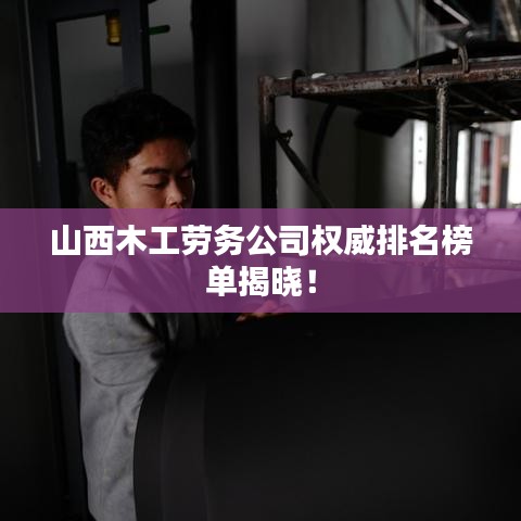 山西木工劳务公司权威排名榜单揭晓！