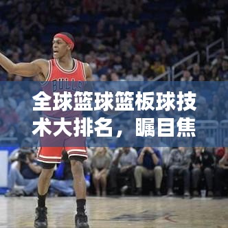全球篮球篮板球技术大排名，瞩目焦点，谁领风骚？
