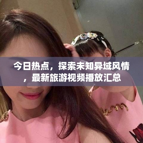 今日热点，探索未知异域风情，最新旅游视频播放汇总