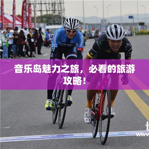 音乐岛魅力之旅,必看的旅游攻略!