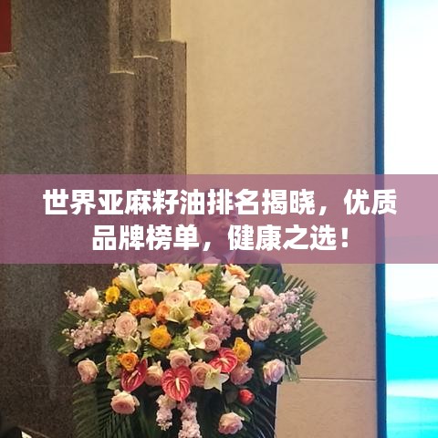 世界亚麻籽油排名揭晓，优质品牌榜单，健康之选！